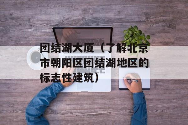 团结湖大厦（了解北京市朝阳区团结湖地区的标志性建筑）-第1张图片-居家生活