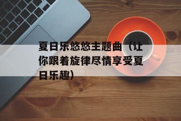 夏日乐悠悠主题曲（让你跟着旋律尽情享受夏日乐趣）-第1张图片-居家生活