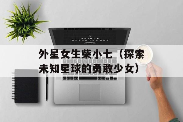 外星女生柴小七（探索未知星球的勇敢少女）-第1张图片-居家生活