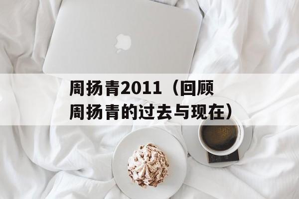 周扬青2011（回顾周扬青的过去与现在）-第1张图片-居家生活