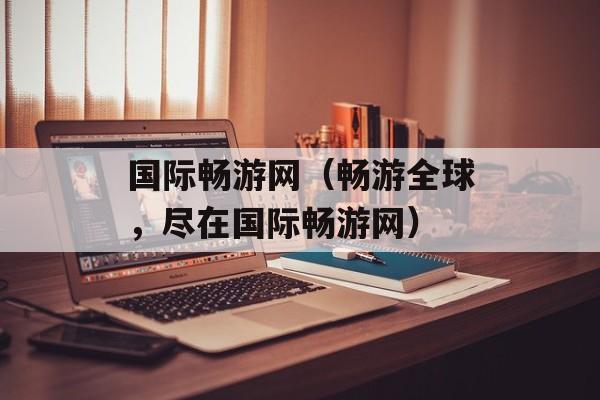 国际畅游网（畅游全球，尽在国际畅游网）-第1张图片-居家生活