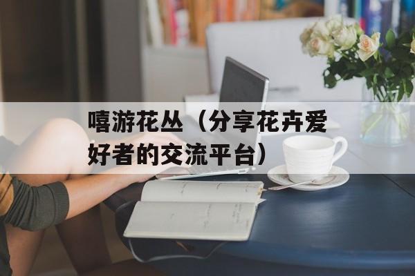 嘻游花丛（分享花卉爱好者的交流平台）-第1张图片-居家生活
