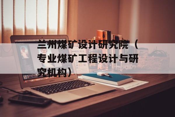 兰州煤矿设计研究院（专业煤矿工程设计与研究机构）-第1张图片-居家生活