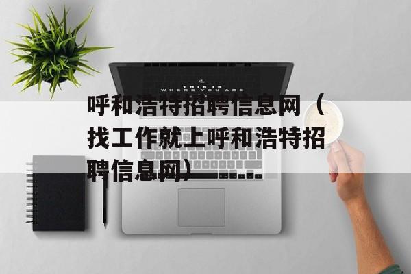 呼和浩特招聘信息网（找工作就上呼和浩特招聘信息网）-第1张图片-居家生活