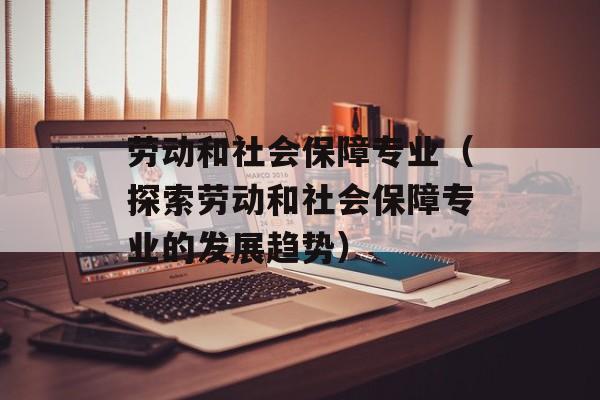 劳动和社会保障专业（探索劳动和社会保障专业的发展趋势）-第1张图片-居家生活
