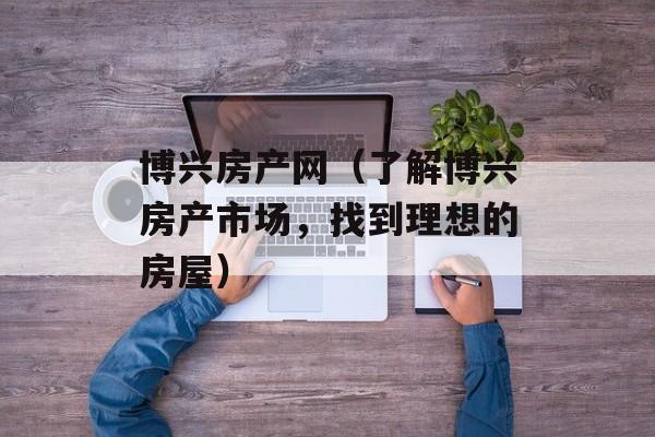博兴房产网（了解博兴房产市场，找到理想的房屋）-第1张图片-居家生活