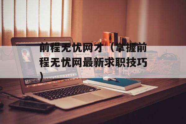 前程无忧网才（掌握前程无忧网最新求职技巧）-第1张图片-居家生活