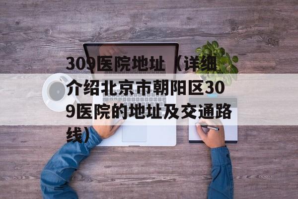 309医院地址（详细介绍北京市朝阳区309医院的地址及交通路线）-第1张图片-居家生活