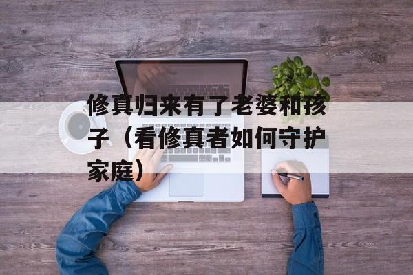 修真归来有了老婆和孩子（看修真者如何守护家庭）-第1张图片-居家生活