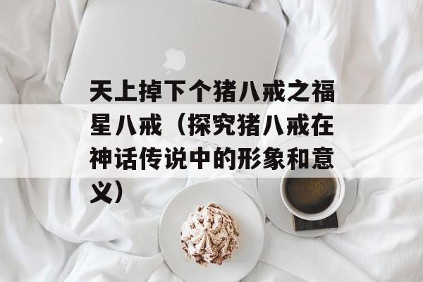 天上掉下个猪八戒之福星八戒（探究猪八戒在神话传说中的形象和意义）-第1张图片-居家生活