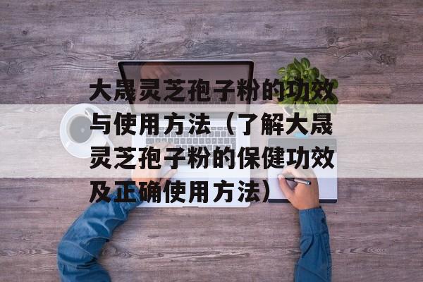 大晟灵芝孢子粉的功效与使用方法（了解大晟灵芝孢子粉的保健功效及正确使用方法）-第1张图片-居家生活