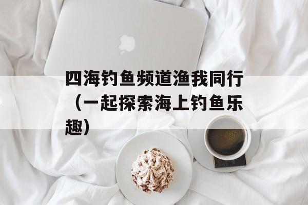 四海钓鱼频道渔我同行（一起探索海上钓鱼乐趣）-第1张图片-居家生活