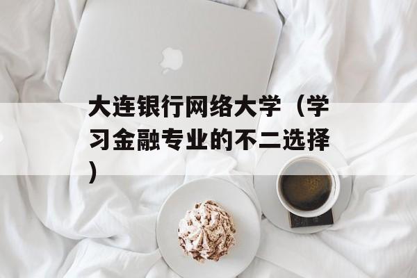 大连银行网络大学（学习金融专业的不二选择）-第1张图片-居家生活