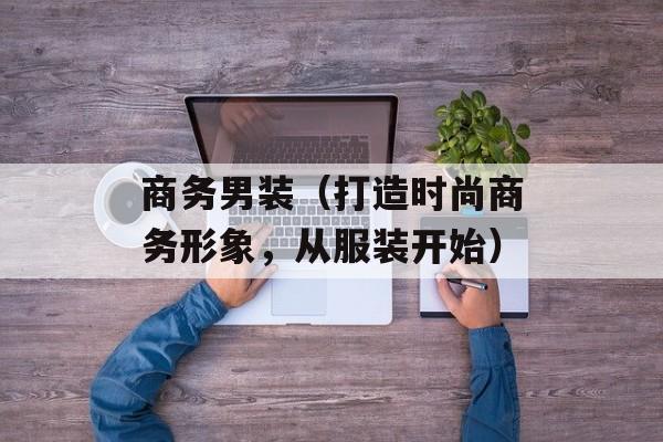 商务男装（打造时尚商务形象，从服装开始）-第1张图片-居家生活