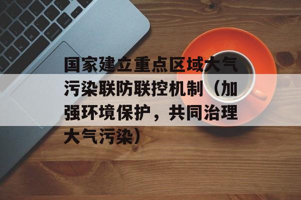 国家建立重点区域大气污染联防联控机制（加强环境保护，共同治理大气污染）-第1张图片-居家生活