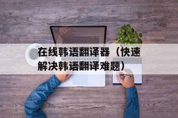 在线韩语翻译器（快速解决韩语翻译难题）-第1张图片-居家生活