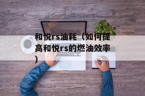 和悦rs油耗（如何提高和悦rs的燃油效率）-第1张图片-居家生活