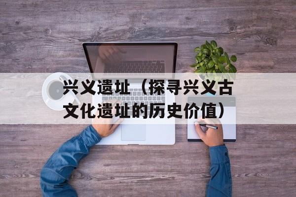 兴义遗址（探寻兴义古文化遗址的历史价值）-第1张图片-居家生活