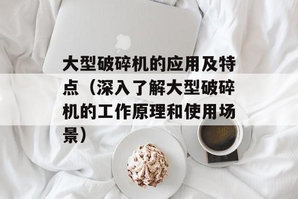 大型破碎机的应用及特点（深入了解大型破碎机的工作原理和使用场景）-第1张图片-居家生活