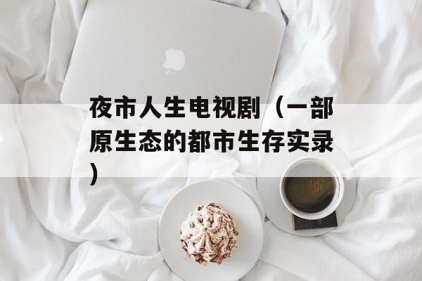 夜市人生电视剧（一部原生态的都市生存实录）-第1张图片-居家生活