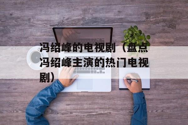 冯绍峰的电视剧（盘点冯绍峰主演的热门电视剧）-第1张图片-居家生活