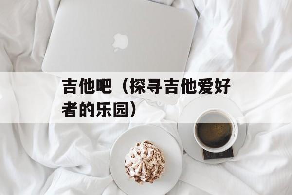吉他吧（探寻吉他爱好者的乐园）-第1张图片-居家生活