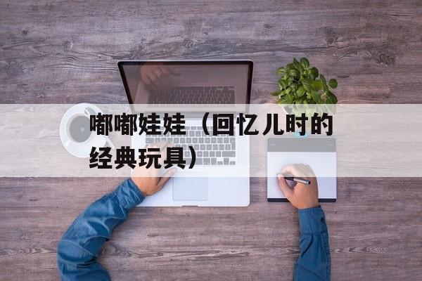 嘟嘟娃娃（回忆儿时的经典玩具）-第1张图片-居家生活