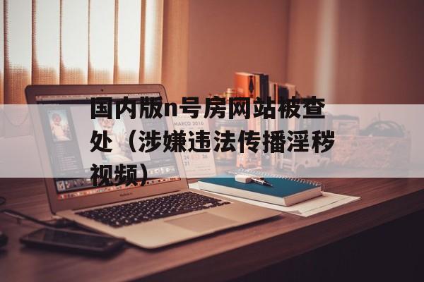 国内版n号房网站被查处（涉嫌违法传播淫秽视频）-第1张图片-居家生活