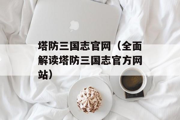 塔防三国志官网（全面解读塔防三国志官方网站）-第1张图片-居家生活