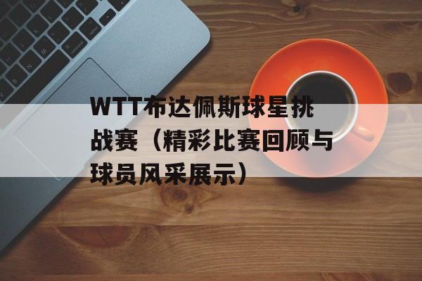 WTT布达佩斯球星挑战赛（精彩比赛回顾与球员风采展示）-第1张图片-居家生活
