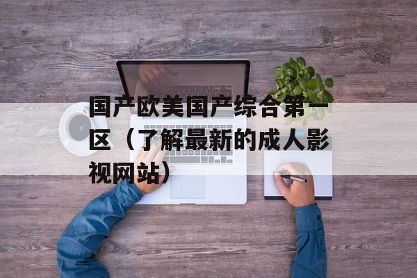 国产欧美国产综合第一区（了解最新的成人影视网站）-第1张图片-居家生活