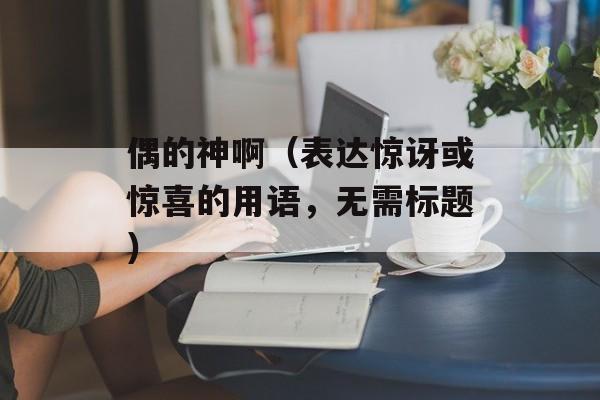 偶的神啊（表达惊讶或惊喜的用语，无需标题）-第1张图片-居家生活