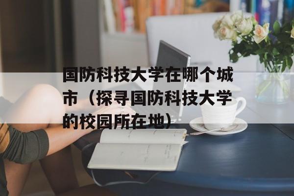 国防科技大学在哪个城市（探寻国防科技大学的校园所在地）-第1张图片-居家生活