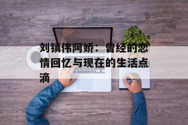 刘镇伟阿娇：曾经的恋情回忆与现在的生活点滴-第1张图片-居家生活