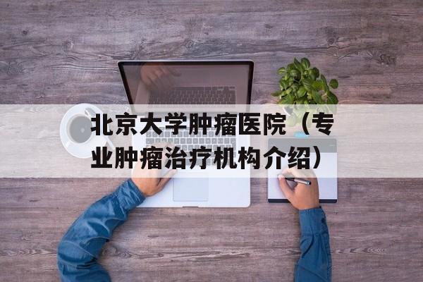 北京大学肿瘤医院（专业肿瘤治疗机构介绍）-第1张图片-居家生活