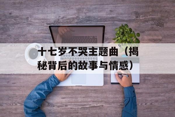十七岁不哭主题曲（揭秘背后的故事与情感）-第1张图片-居家生活
