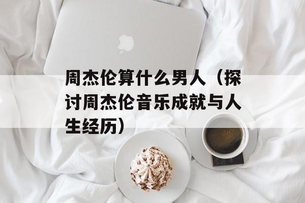 周杰伦算什么男人（探讨周杰伦音乐成就与人生经历）-第1张图片-居家生活