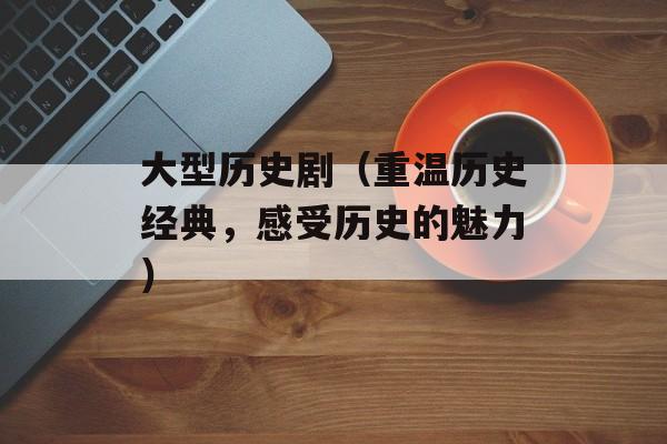 大型历史剧（重温历史经典，感受历史的魅力）-第1张图片-居家生活