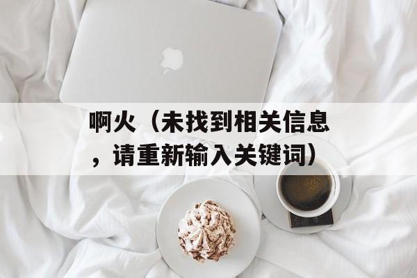 啊火（未找到相关信息，请重新输入关键词）-第1张图片-居家生活