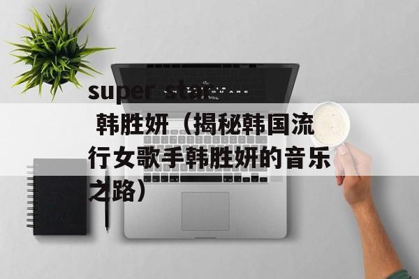 super star 韩胜妍（揭秘韩国流行女歌手韩胜妍的音乐之路）-第1张图片-居家生活