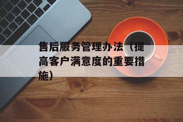 售后服务管理办法（提高客户满意度的重要措施）-第1张图片-居家生活