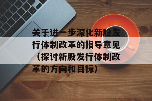 关于进一步深化新股发行体制改革的指导意见（探讨新股发行体制改革的方向和目标）-第1张图片-居家生活
