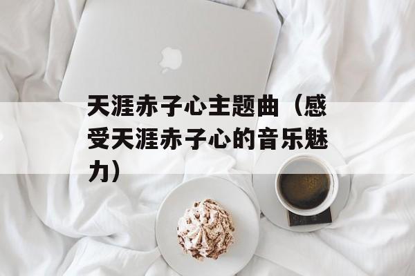 天涯赤子心主题曲（感受天涯赤子心的音乐魅力）-第1张图片-居家生活