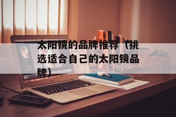 太阳镜的品牌推荐（挑选适合自己的太阳镜品牌）-第1张图片-居家生活