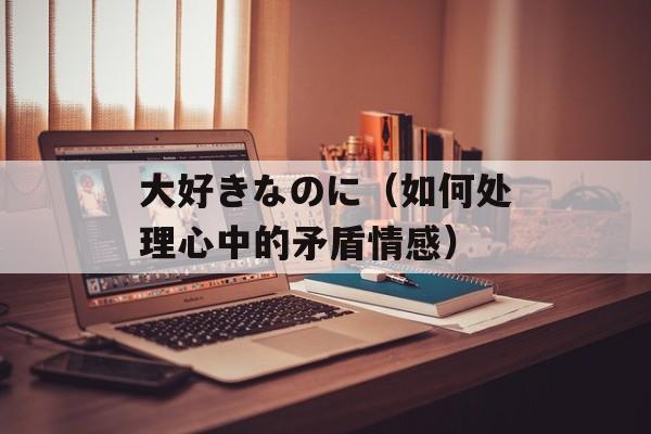 大好きなのに（如何处理心中的矛盾情感）-第1张图片-居家生活