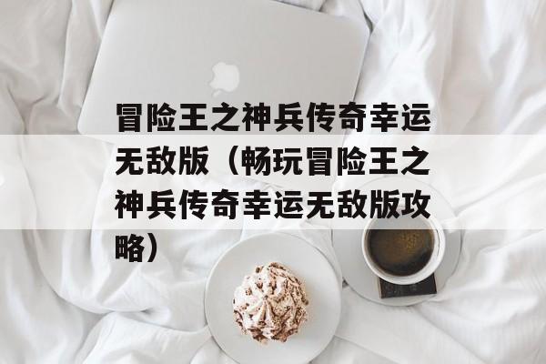 冒险王之神兵传奇幸运无敌版（畅玩冒险王之神兵传奇幸运无敌版攻略）-第1张图片-居家生活