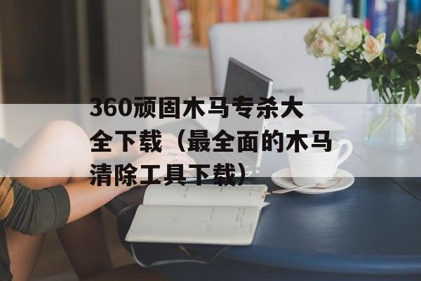 360顽固木马专杀大全下载（最全面的木马清除工具下载）-第1张图片-居家生活