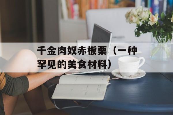 千金肉奴赤板栗（一种罕见的美食材料）-第1张图片-居家生活