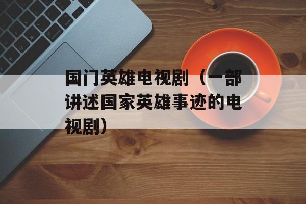 国门英雄电视剧（一部讲述国家英雄事迹的电视剧）-第1张图片-居家生活
