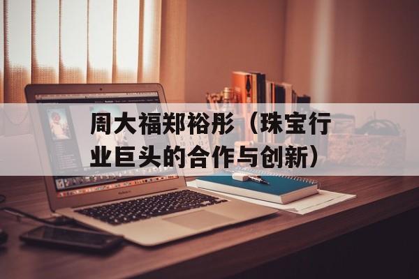 周大福郑裕彤（珠宝行业巨头的合作与创新）-第1张图片-居家生活